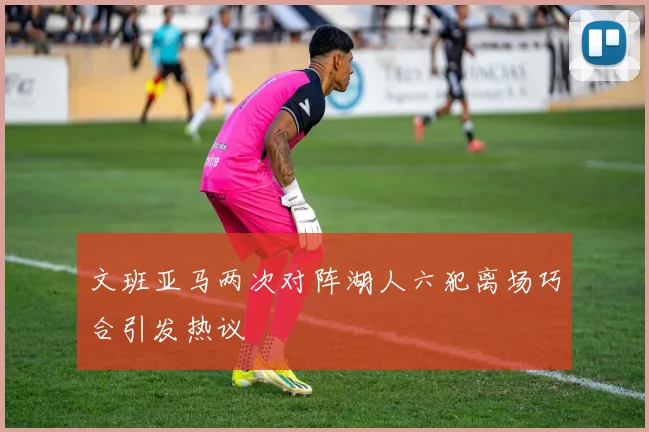 文班亚马两次对阵湖人六犯离场巧合引发热议