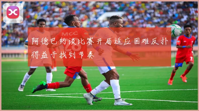 阿德巴约谈比赛开局适应困难反扑得益于找到节奏
