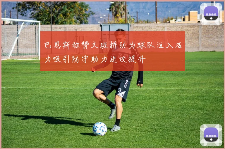巴恩斯称赞文班拼劲为球队注入活力吸引防守助力进攻提升