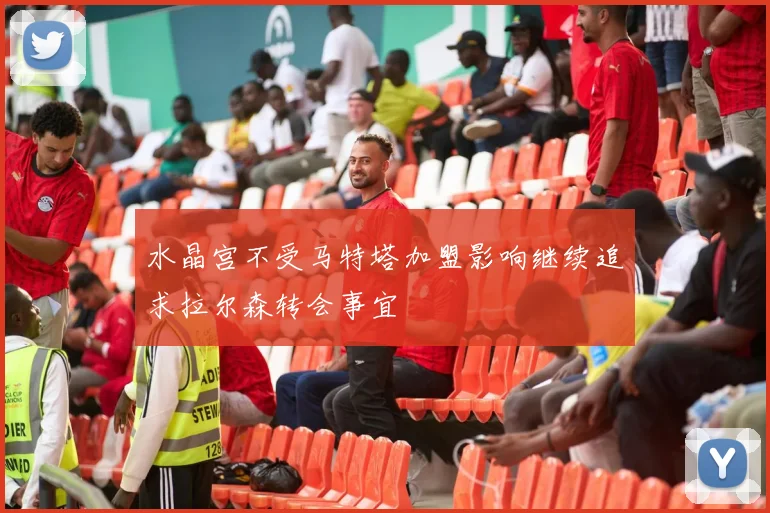 水晶宫不受马特塔加盟影响继续追求拉尔森转会事宜