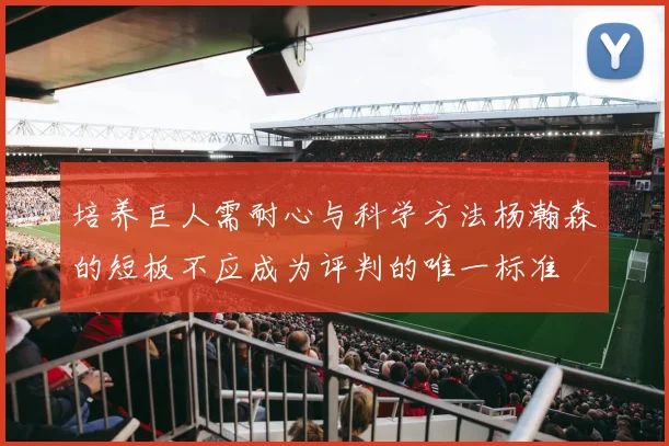 培养巨人需耐心与科学方法杨瀚森的短板不应成为评判的唯一标准
