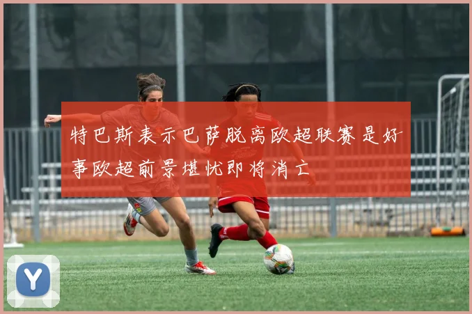 特巴斯表示巴萨脱离欧超联赛是好事欧超前景堪忧即将消亡