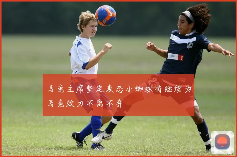 马竞主席坚定表态小蜘蛛将继续为马竞效力不离不弃