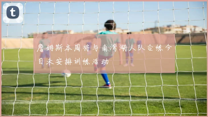 詹姆斯本周将与南湾湖人队合练今日未安排训练活动