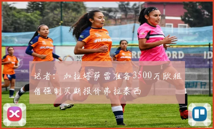 记者：加拉塔萨雷准备3500万欧租借强制买断报价弗拉泰西
