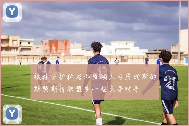 铁林分析狄龙加盟湖人与詹姆斯的默契期待联盟多一些竞争对手