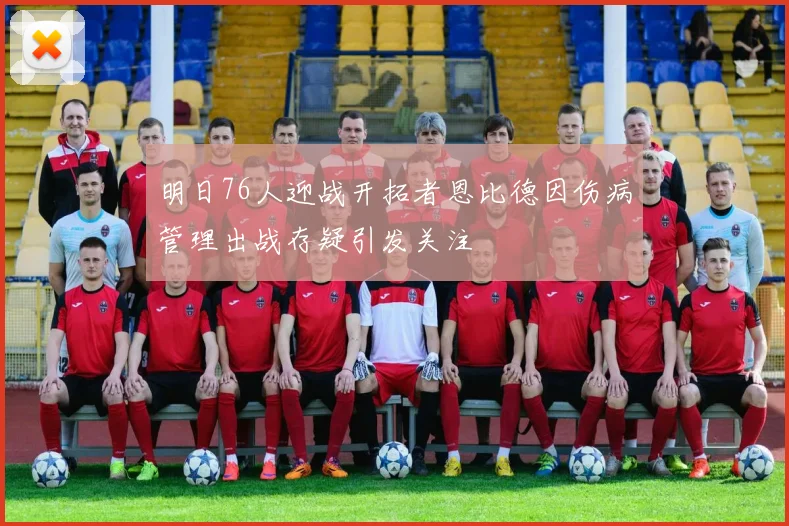 明日76人迎战开拓者恩比德因伤病管理出战存疑引发关注