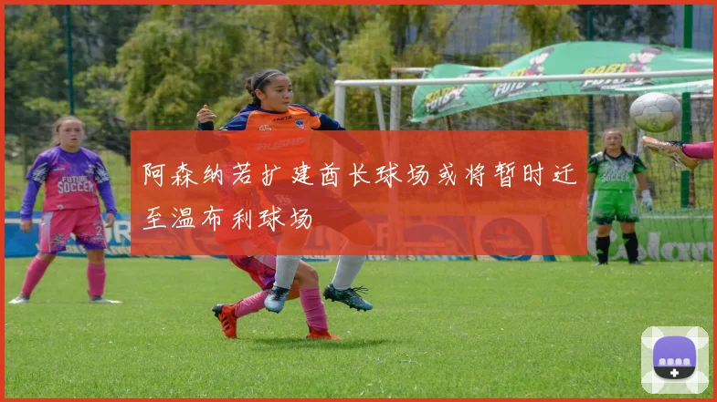 阿森纳若扩建酋长球场或将暂时迁至温布利球场