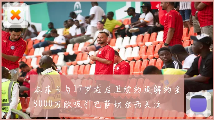 本菲卡与17岁右后卫续约设解约金8000万欧吸引巴萨切尔西关注