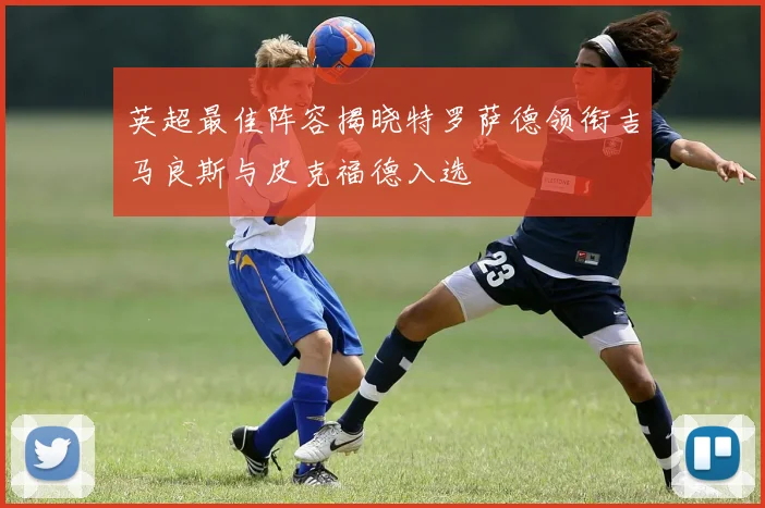 英超最佳阵容揭晓特罗萨德领衔吉马良斯与皮克福德入选