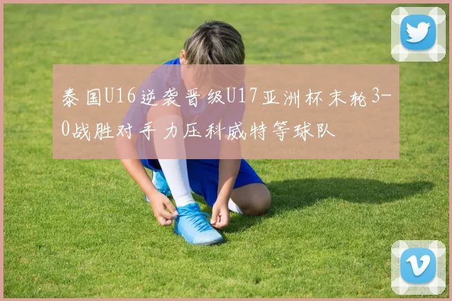 泰国U16逆袭晋级U17亚洲杯末轮3-0战胜对手力压科威特等球队