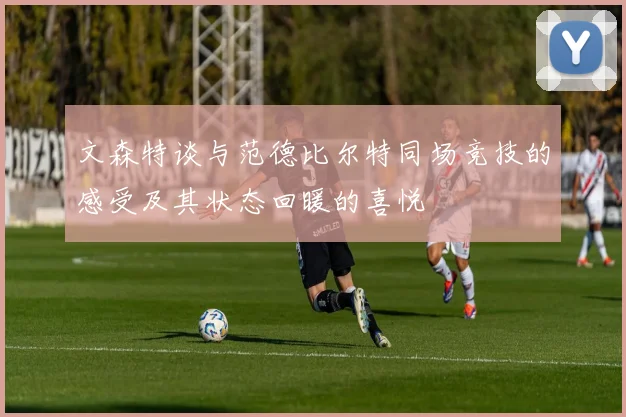 文森特谈与范德比尔特同场竞技的感受及其状态回暖的喜悦