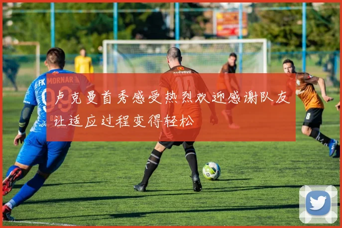 卢克曼首秀感受热烈欢迎感谢队友让适应过程变得轻松