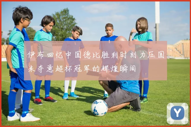 伊布回忆中国德比胜利时刻力压国米夺意超杯冠军的辉煌瞬间