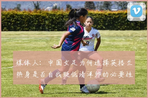 媒体人：中国女足为何选择英格兰热身是否自我贬低请洋帅的必要性何在