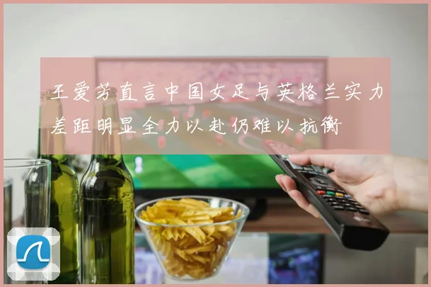王爱芳直言中国女足与英格兰实力差距明显全力以赴仍难以抗衡