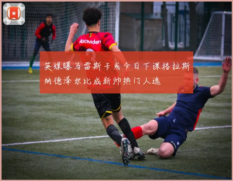 英媒曝马雷斯卡或今日下课格拉斯纳德泽尔比成新帅热门人选