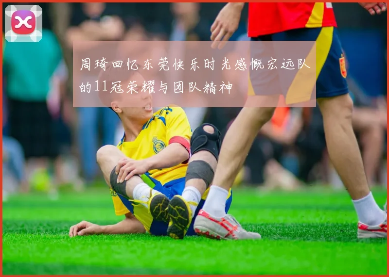 周琦回忆东莞快乐时光感慨宏远队的11冠荣耀与团队精神