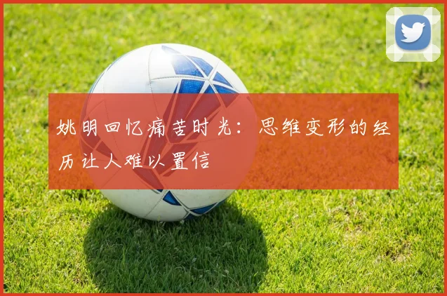 姚明回忆痛苦时光：思维变形的经历让人难以置信