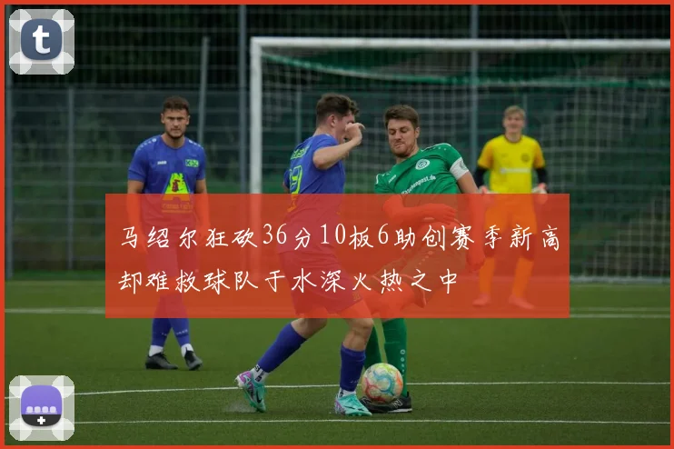 马绍尔狂砍36分10板6助创赛季新高却难救球队于水深火热之中
