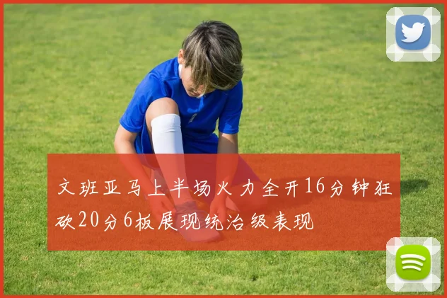 文班亚马上半场火力全开16分钟狂砍20分6板展现统治级表现