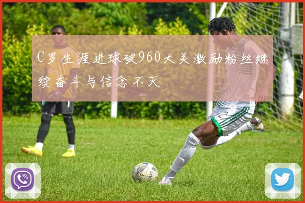 C罗生涯进球破960大关激励粉丝继续奋斗与信念不灭