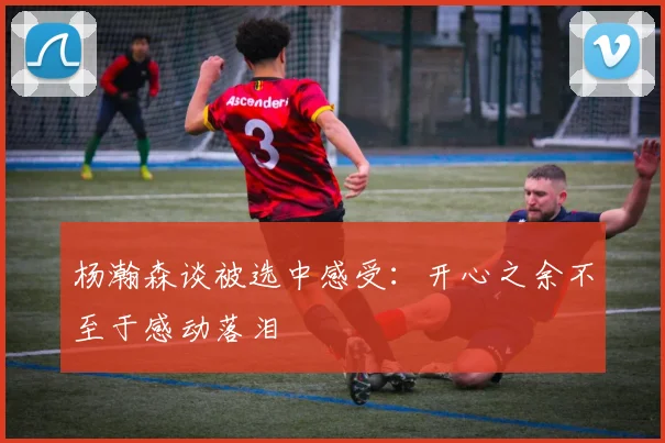 杨瀚森谈被选中感受：开心之余不至于感动落泪