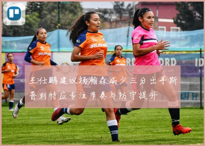 王仕鹏建议杨瀚森减少三分出手斯普利特应专注节奏与防守提升