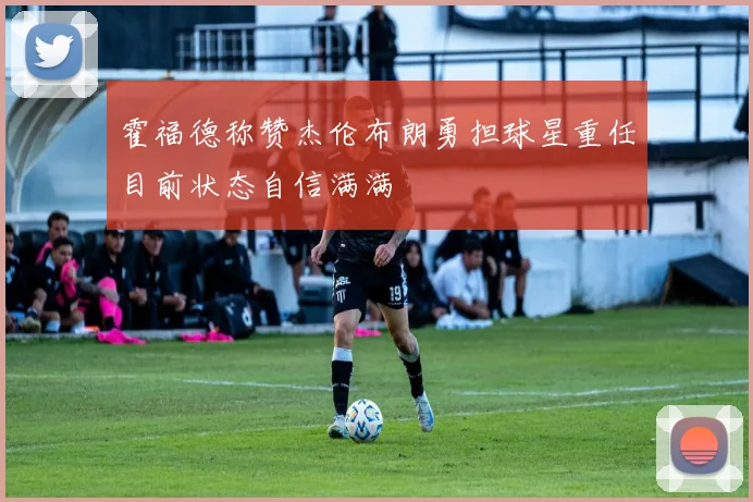 霍福德称赞杰伦布朗勇担球星重任目前状态自信满满