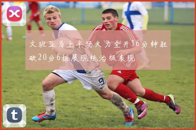 文班亚马上半场火力全开16分钟狂砍20分6板展现统治级表现