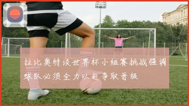 拉比奥特谈世界杯小组赛挑战强调球队必须全力以赴争取晋级
