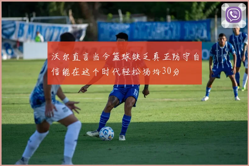 沃尔直言当今篮球缺乏真正防守自信能在这个时代轻松场均30分
