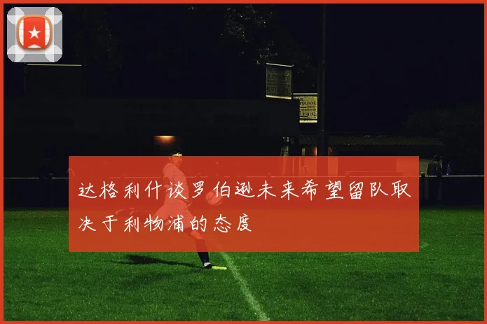 达格利什谈罗伯逊未来希望留队取决于利物浦的态度