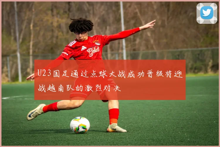 U23国足通过点球大战成功晋级将迎战越南队的激烈对决