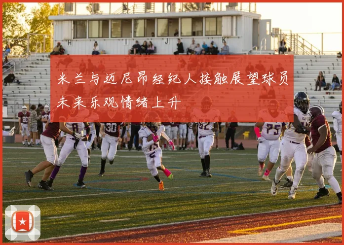 米兰与迈尼昂经纪人接触展望球员未来乐观情绪上升