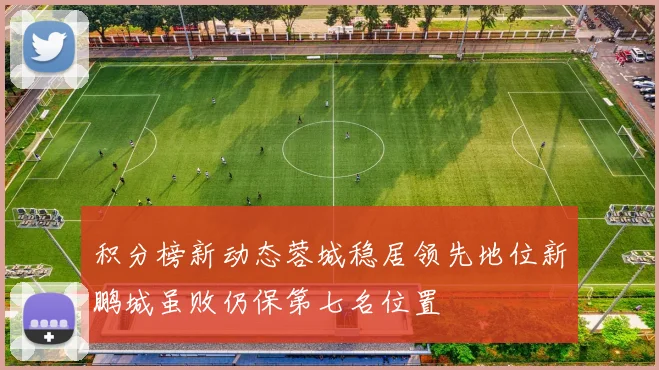 积分榜新动态蓉城稳居领先地位新鹏城虽败仍保第七名位置