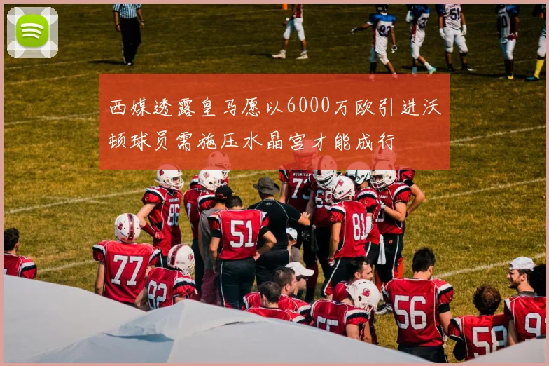 西媒透露皇马愿以6000万欧引进沃顿球员需施压水晶宫才能成行