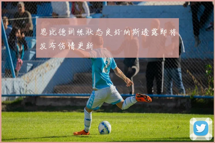 恩比德训练状态良好纳斯透露即将发布伤情更新