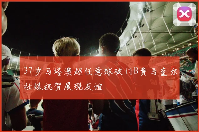 37岁马塔澳超任意球破门B费马奎尔社媒祝贺展现友谊