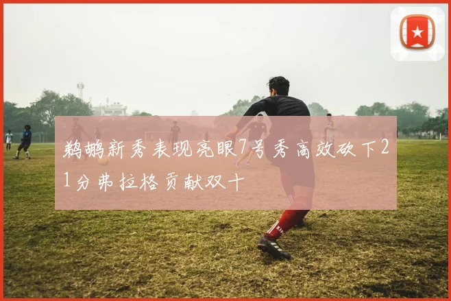 鹈鹕新秀表现亮眼7号秀高效砍下21分弗拉格贡献双十