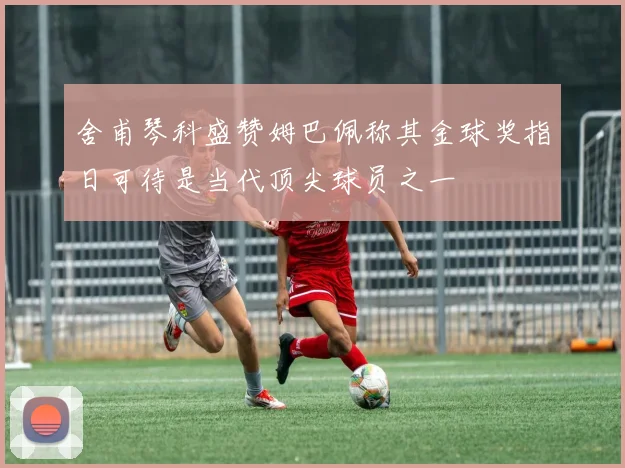 舍甫琴科盛赞姆巴佩称其金球奖指日可待是当代顶尖球员之一