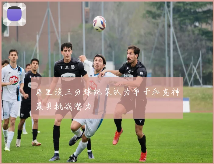 库里谈三分球纪录认为华子和克神最具挑战潜力