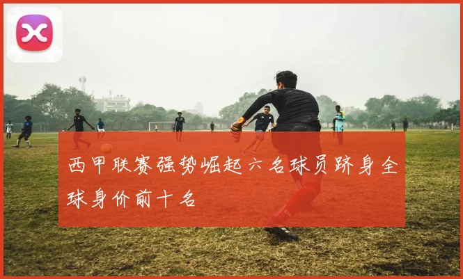 西甲联赛强势崛起六名球员跻身全球身价前十名