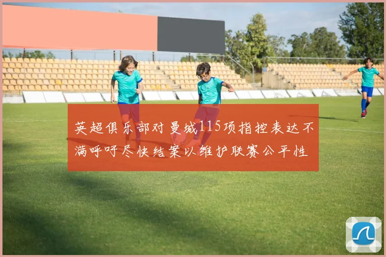 英超俱乐部对曼城115项指控表达不满呼吁尽快结案以维护联赛公平性