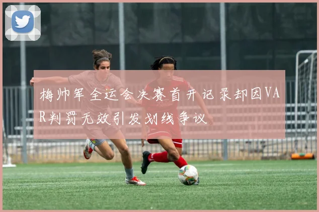 梅帅军全运会决赛首开记录却因VAR判罚无效引发划线争议