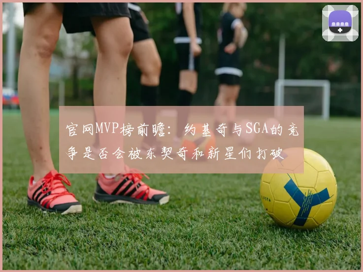 官网MVP榜前瞻:约基奇与SGA的竞争是否会被东契奇和新星们打破