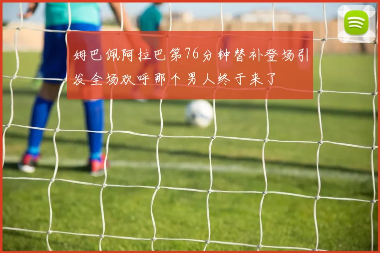 姆巴佩阿拉巴第76分钟替补登场引发全场欢呼那个男人终于来了