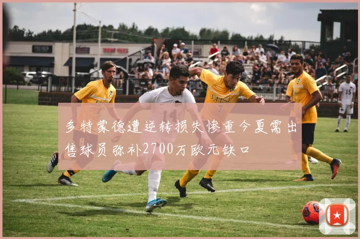 多特蒙德遭逆转损失惨重今夏需出售球员弥补2700万欧元缺口