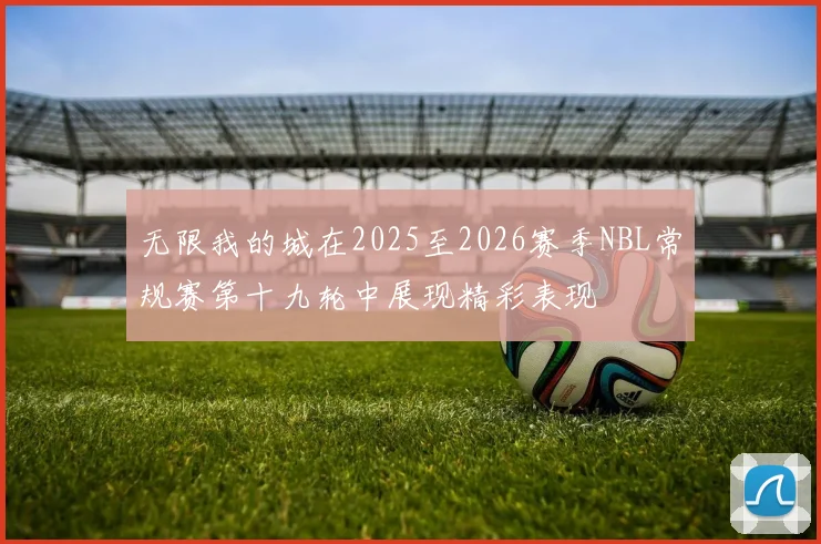 无限我的城在2025至2026赛季NBL常规赛第十九轮中展现精彩表现