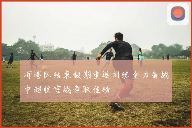 海港队结束假期重返训练全力备战中超收官战争取佳绩